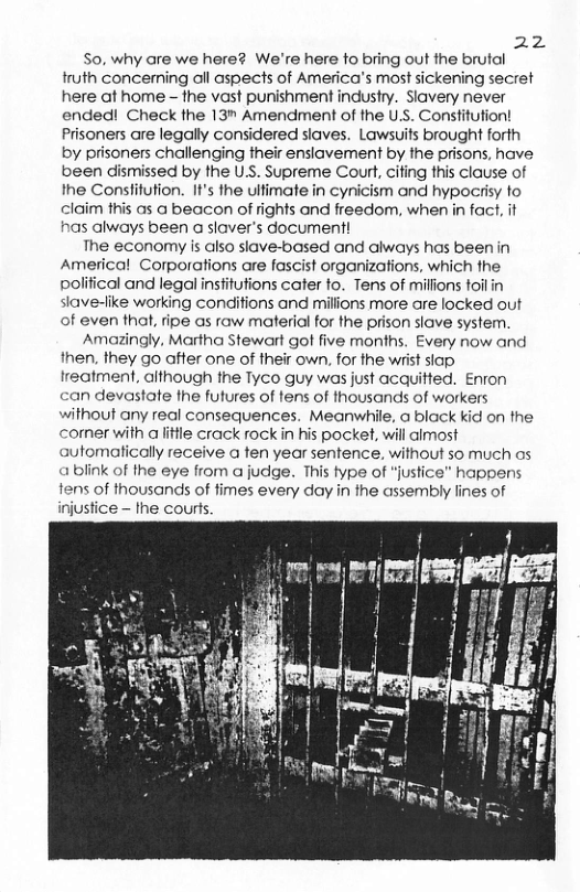 221  So, why are we here? We’re here fo bring out the brutal truth concerning ol aspects of America’s most sickening secret here af home - fhe vast punishment industry. Slavery never ended! Check the 13n Amendment of the U.S. Constitution! Prisoners are legally considered siaves. Lawsuits brought forth by prisoners challenging their ensiavement by the prisons, have been dismissed by the U.S. Supreme Court, cifing this clause of the Consfitution. It’s the ulfimate in cynicism and hypocrisy fo claim this as a beacon of rights and freedom, when in fact, it has always been a slaver’s document!  The economy is also siave-based and always has been in Americal Corporations are fascist organizations, which fhe polifical and legal insfitufions cater to. Tens of millions foilin slave-fike working conditions and millions more are locked out of even that, fipe as raw material for the prison slave system.  Amazingly, Martha Stewart got five months. Every now and then, they go after one of their own, for the wrist siap reatment, aithough the Tyco guy was just acquitted. Enron can devastate fhe futures of fens of thousands of workers without any real consequences. Meanwhile, a black kid on the cormer with altfle crack rock in his pocket, will almost automafically receive a fen year sentence, without so much os ablink of the eye from a judge. This fype of “justice” happens tens of thousands of fimes every day in the assembly fines of injustice - the courls.  